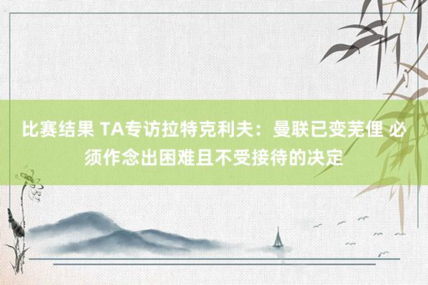 比赛结果 TA专访拉特克利夫：曼联已变芜俚 必须作念出困难且不受接待的决定