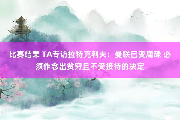 比赛结果 TA专访拉特克利夫：曼联已变庸碌 必须作念出贫穷且不受接待的决定