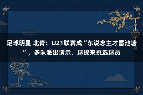 足球明星 北青：U21联赛成“东说念主才蓄池塘”，多队派出请示、球探来挑选球员