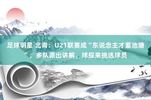 足球明星 北青：U21联赛成“东说念主才蓄池塘”，多队派出讲解、球探来挑选球员