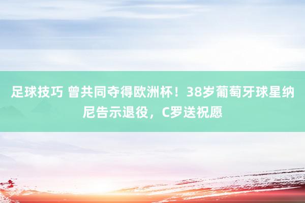 足球技巧 曾共同夺得欧洲杯！38岁葡萄牙球星纳尼告示退役，C罗送祝愿