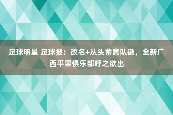 足球明星 足球报：改名+从头蓄意队徽，全新广西平果俱乐部呼之欲出