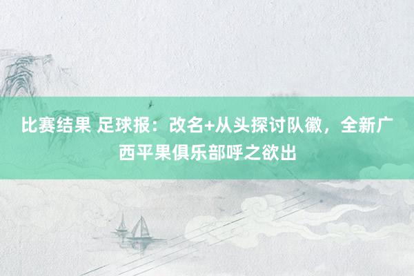 比赛结果 足球报：改名+从头探讨队徽，全新广西平果俱乐部呼之欲出