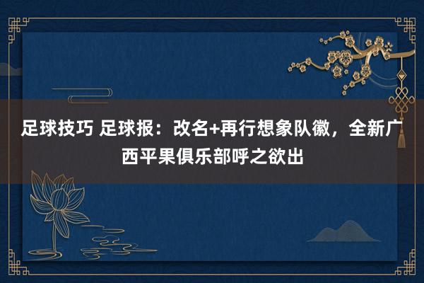 足球技巧 足球报：改名+再行想象队徽，全新广西平果俱乐部呼之欲出