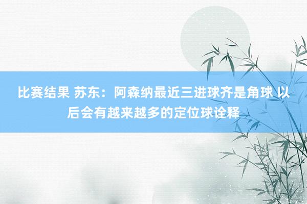 比赛结果 苏东：阿森纳最近三进球齐是角球 以后会有越来越多的定位球诠释