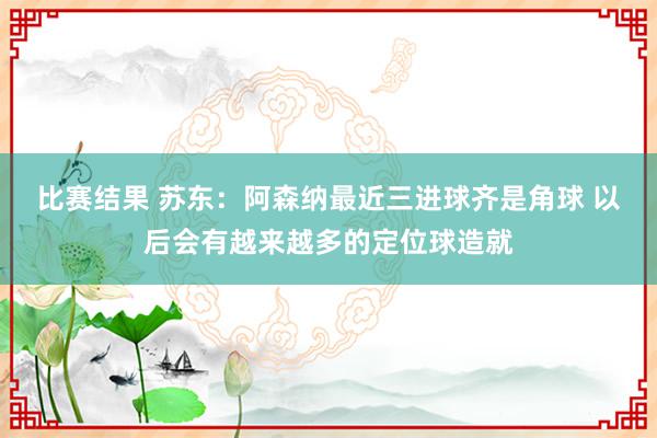 比赛结果 苏东：阿森纳最近三进球齐是角球 以后会有越来越多的定位球造就