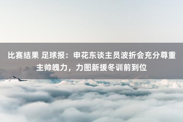 比赛结果 足球报：申花东谈主员波折会充分尊重主帅魄力，力图新援冬训前到位