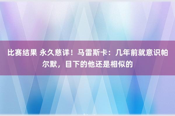 比赛结果 永久慈详！马雷斯卡：几年前就意识帕尔默，目下的他还是相似的