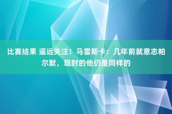 比赛结果 遥远关注！马雷斯卡：几年前就意志帕尔默，现时的他仍是同样的