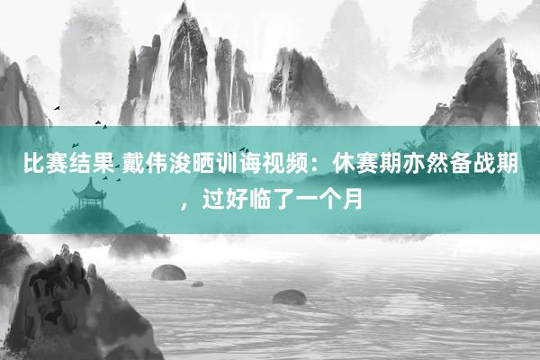 比赛结果 戴伟浚晒训诲视频：休赛期亦然备战期，过好临了一个月