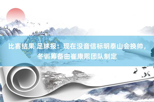 比赛结果 足球报：现在没音信标明泰山会换帅，冬训筹备由崔康熙团队制定