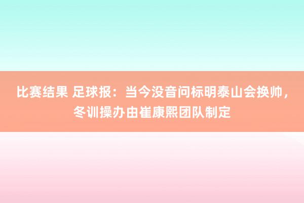 比赛结果 足球报：当今没音问标明泰山会换帅，冬训操办由崔康熙团队制定