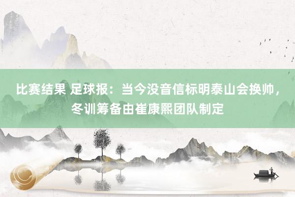 比赛结果 足球报：当今没音信标明泰山会换帅，冬训筹备由崔康熙团队制定