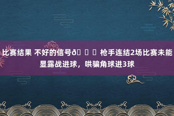 比赛结果 不好的信号😕枪手连结2场比赛未能显露战进球，哄骗角球进3球