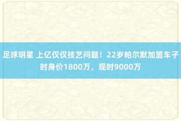 足球明星 上亿仅仅技艺问题！22岁帕尔默加盟车子时身价1800万，现时9000万