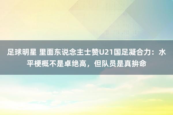 足球明星 里面东说念主士赞U21国足凝合力：水平梗概不是卓绝高，但队员是真拚命