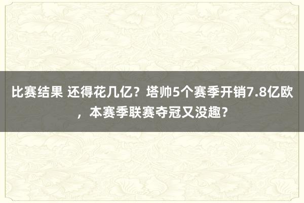 比赛结果 还得花几亿？塔帅5个赛季开销7.8亿欧，本赛季联赛夺冠又没趣？