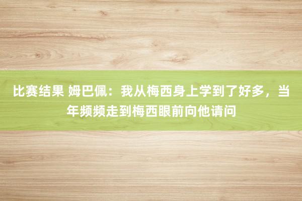 比赛结果 姆巴佩：我从梅西身上学到了好多，当年频频走到梅西眼前向他请问