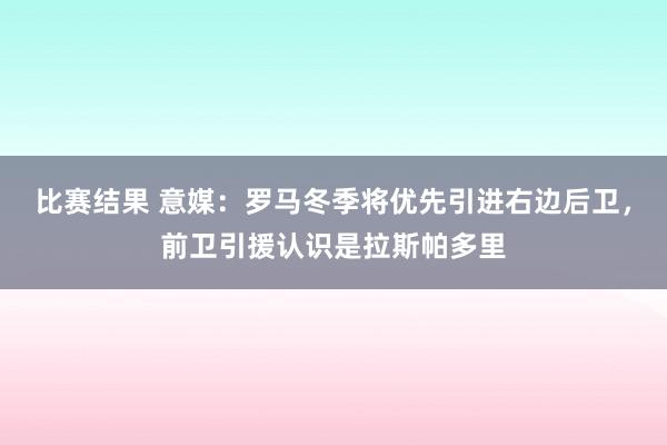 比赛结果 意媒：罗马冬季将优先引进右边后卫，前卫引援认识是拉斯帕多里