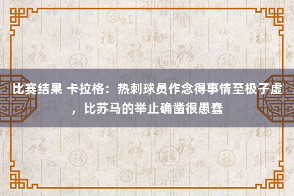 比赛结果 卡拉格：热刺球员作念得事情至极子虚，比苏马的举止确凿很愚蠢