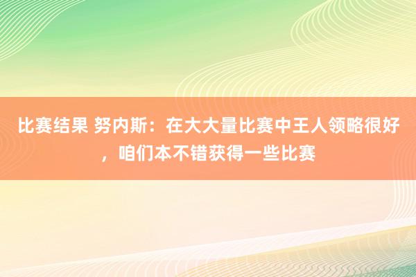 比赛结果 努内斯：在大大量比赛中王人领略很好，咱们本不错获得一些比赛