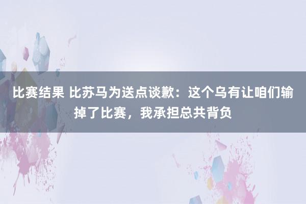 比赛结果 比苏马为送点谈歉：这个乌有让咱们输掉了比赛，我承担总共背负