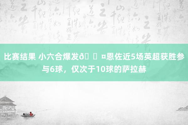 比赛结果 小六合爆发😤恩佐近5场英超获胜参与6球，仅次于10球的萨拉赫