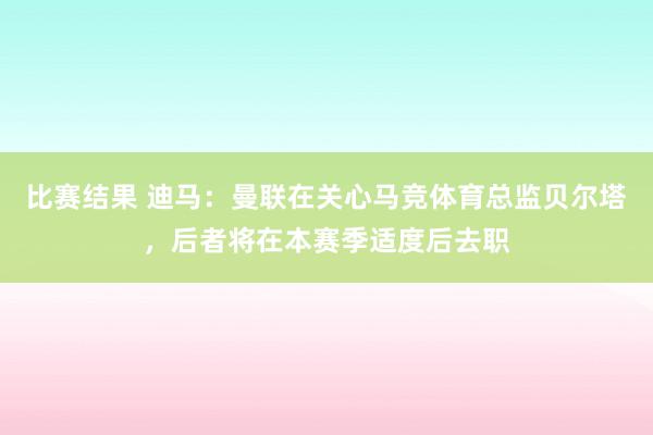 比赛结果 迪马：曼联在关心马竞体育总监贝尔塔，后者将在本赛季适度后去职