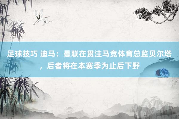 足球技巧 迪马：曼联在贯注马竞体育总监贝尔塔，后者将在本赛季为止后下野