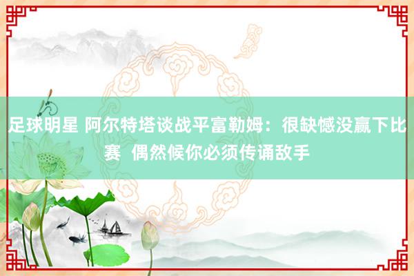 足球明星 阿尔特塔谈战平富勒姆：很缺憾没赢下比赛  偶然候你必须传诵敌手