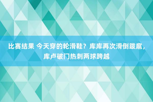 比赛结果 今天穿的轮滑鞋？库库再次滑倒跋扈，库卢破门热刺两球跨越