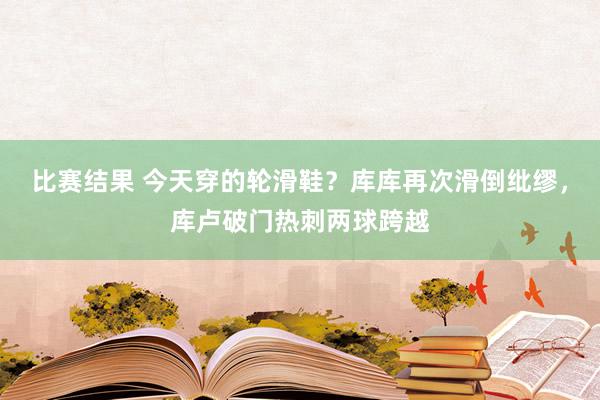 比赛结果 今天穿的轮滑鞋？库库再次滑倒纰缪，库卢破门热刺两球跨越