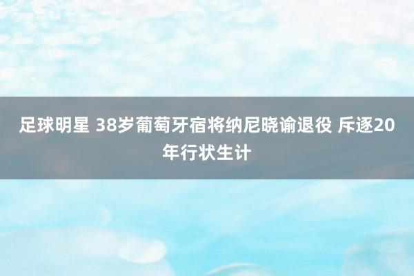 足球明星 38岁葡萄牙宿将纳尼晓谕退役 斥逐20年行状生计