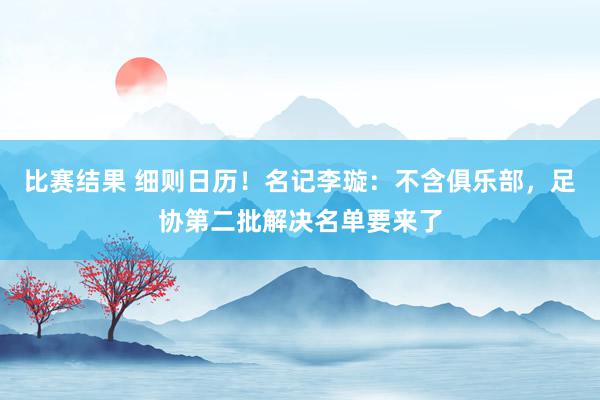 比赛结果 细则日历！名记李璇：不含俱乐部，足协第二批解决名单要来了