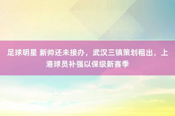 足球明星 新帅还未接办，武汉三镇策划租出，上港球员补强以保级新赛季