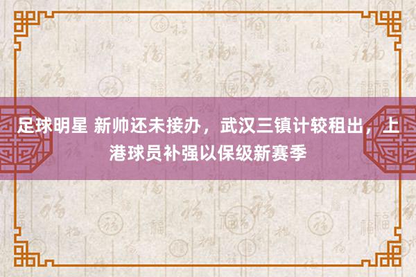 足球明星 新帅还未接办，武汉三镇计较租出，上港球员补强以保级新赛季