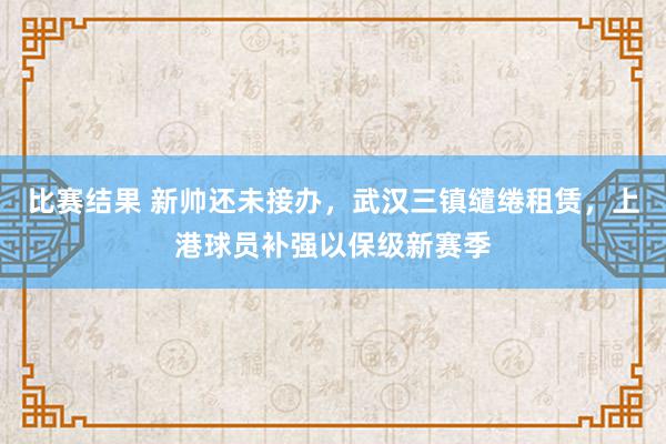 比赛结果 新帅还未接办，武汉三镇缱绻租赁，上港球员补强以保级新赛季