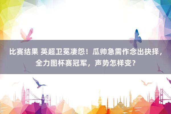 比赛结果 英超卫冕凄怨！瓜帅急需作念出抉择，全力图杯赛冠军，声势怎样变？